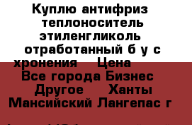  Куплю антифриз, теплоноситель этиленгликоль, отработанный б/у с хронения. › Цена ­ 100 - Все города Бизнес » Другое   . Ханты-Мансийский,Лангепас г.